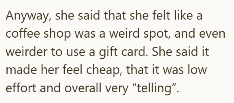 Anyway, she said that she felt like a coffee shop was a weird spot, and even weirder to use a gift card. She said it made her feel cheap, that it was low effort and overall very "telling".