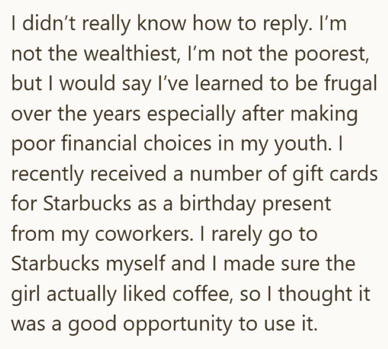 I didn't really know how to reply. I'm not the wealthiest, I'm not the poorest, but I would say I've learned to be frugal over the years especially after making poor financial choices in my youth. I recently received a number of gift cards. for Starbucks as a birthday present from my coworkers. I rarely go to Starbucks myself and I made sure the girl actually liked coffee, so I thought it was a good opportunity to use it.