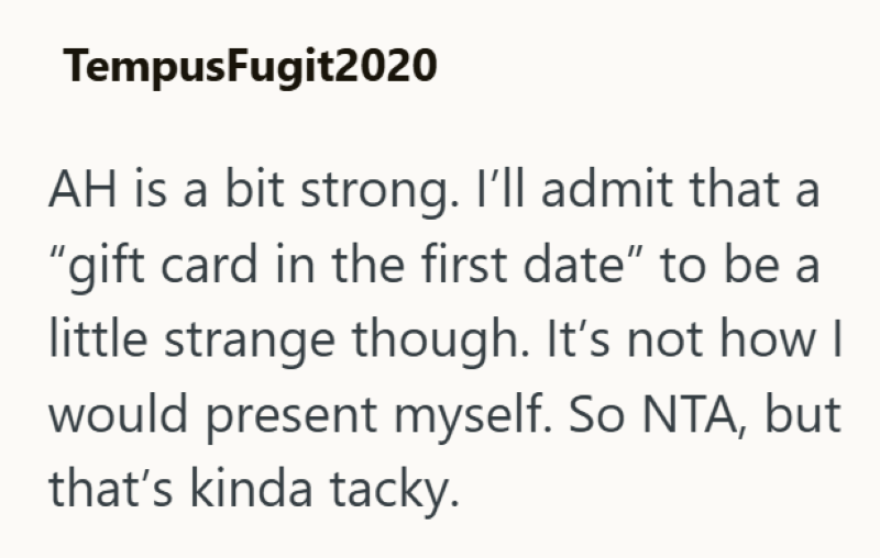 Tempus Fugit2020 AH is a bit strong. I'll admit that a "gift card in the first date" to be a little strange though. It's not how I would present myself. So NTA, but that's kinda tacky.