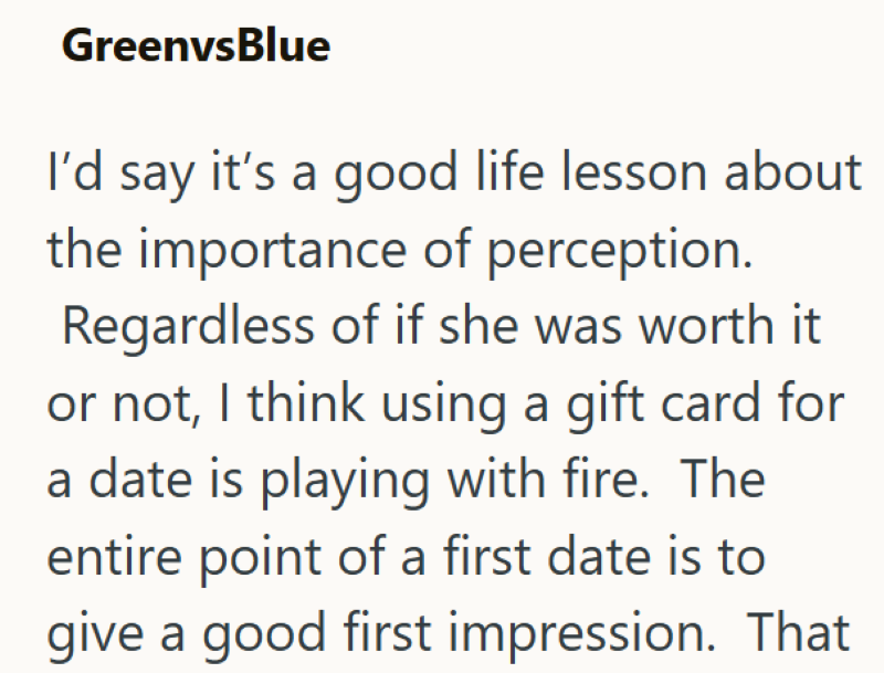 GreenvsBlue I'd say it's a good life lesson about the importance of perception. Regardless of if she was worth it or not, I think using a gift card for a date is playing with fire. The entire point of a first date is to give a good first impression. That