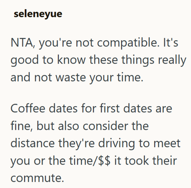 seleneyue NTA, you're not compatible. It's good to know these things really and not waste your time. Coffee dates for first dates are fine, but also consider the distance they're driving to meet you or the time/$$ it took their commute.