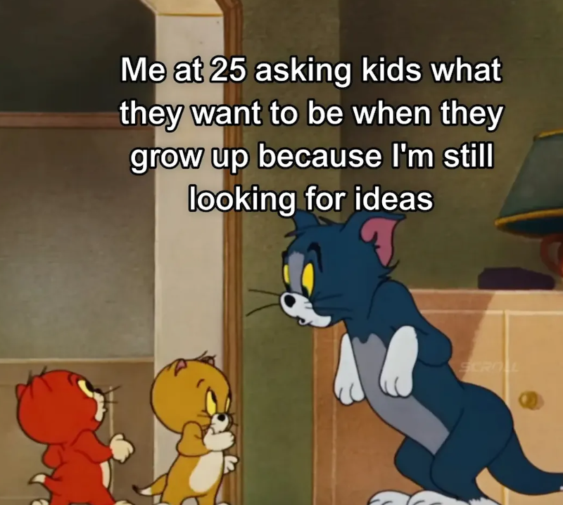Me at 25 asking kids what they want to be when they grow up because I'm still looking for ideas SCROLL