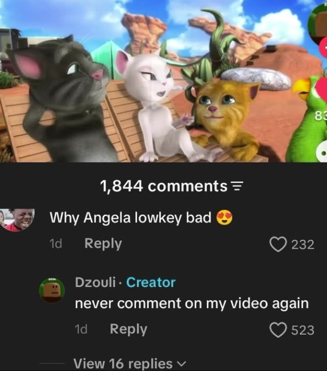 1,844 comments = Why Angela lowkey bad 1d Reply Dzouli Creator 232 never comment on my video again 1d Reply View 16 replies 523 83