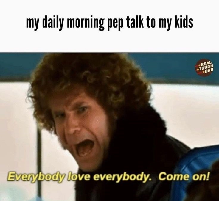my daily morning pep talk to my kids *REAL *TOUGH *DAD Everybody love everybody. Come on!