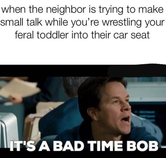 when the neighbor is trying to make small talk while you're wrestling your feral toddler into their car seat IT'S A BAD TIME BOB-