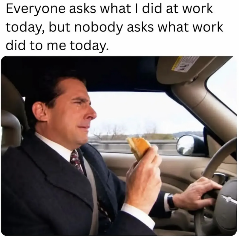 Everyone asks what I did at work today, but nobody asks what work did to me today.