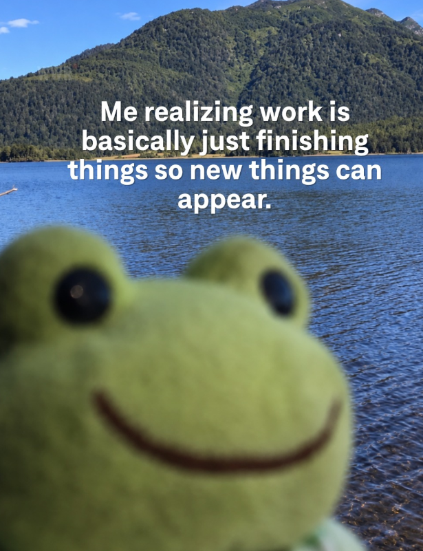 Me realizing work is basically just finishing things so new things can appear.