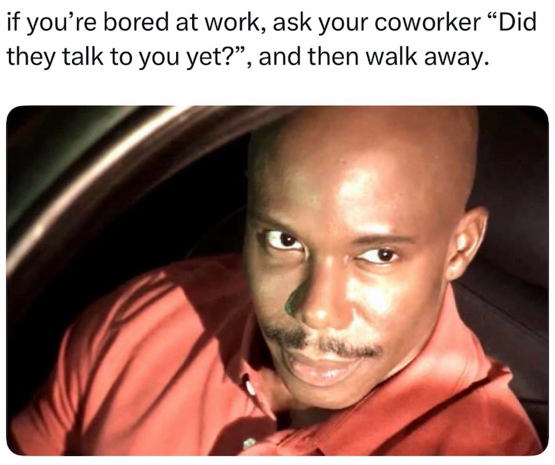 if you're bored at work, ask your coworker "Did they talk to you yet?", and then walk away.