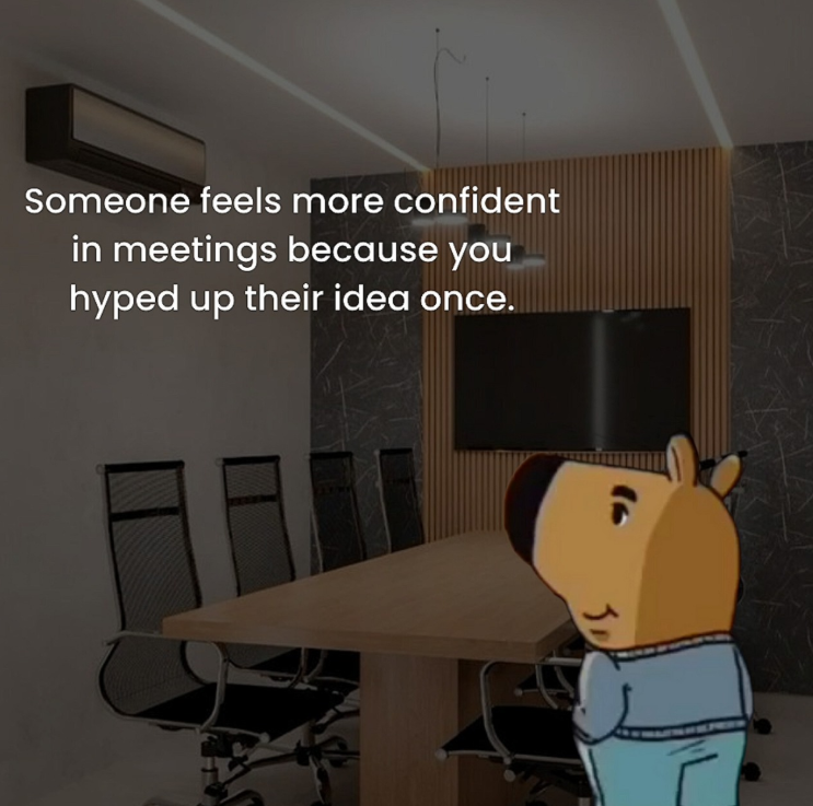 Someone feels more confident in meetings because you hyped up their idea once.