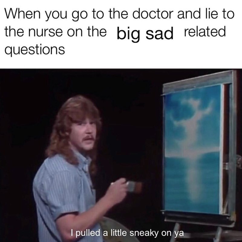 When you go to the doctor and lie to the nurse on the big sad related questions I pulled a little sneaky on ya