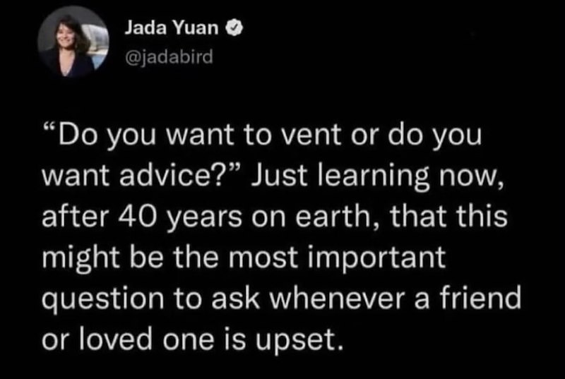 Jada Yuan @jadabird "Do you want to vent or do you want advice?" Just learning now, after 40 years on earth, that this might be the most important question to ask whenever a friend or loved one is upset.