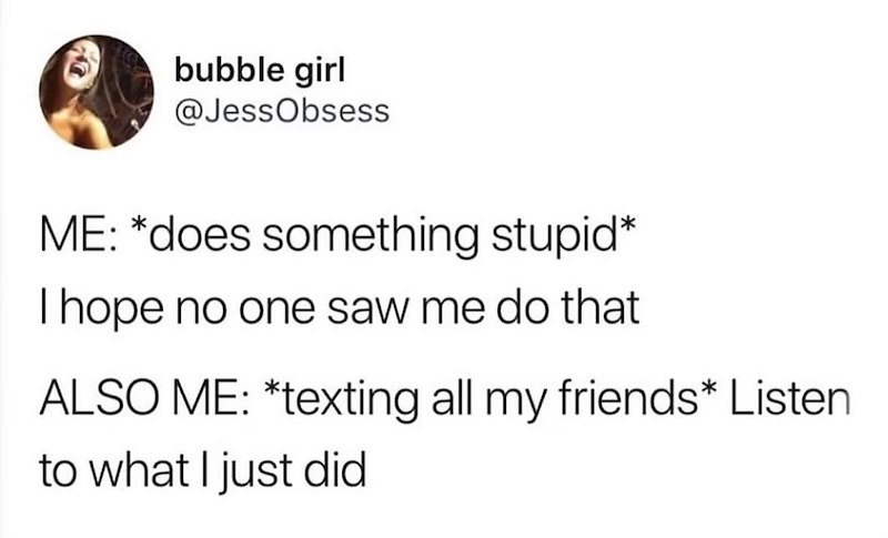 bubble girl @JessObsess ME: *does something stupid* I hope no one saw me do that ALSO ME: *texting all my friends* Listen to what I just did