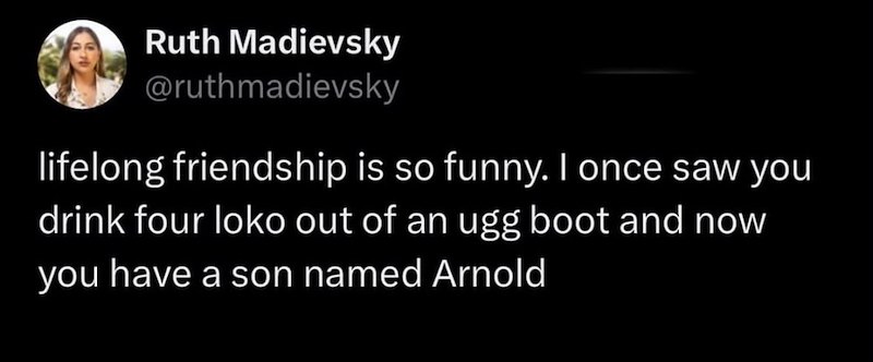 Ruth Madievsky @ruthmadievsky lifelong friendship is so funny. I once saw you drink four loko out of an ugg boot and now you have a son named Arnold