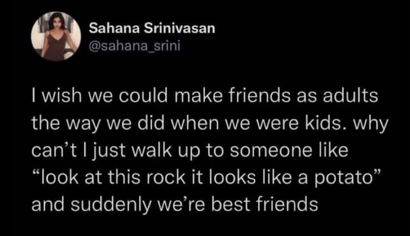 Sahana Srinivasan @sahana_srini I wish we could make friends as adults the way we did when we were kids. why can't I just walk up to someone like "look at this rock it looks like a potato" and suddenly we're best friends