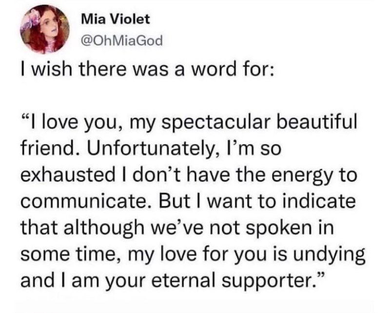 Mia Violet @OhMiaGod I wish there was a word for: "I love you, my spectacular beautiful friend. Unfortunately, I'm so exhausted I don't have the energy to communicate. But I want to indicate that although we've not spoken in some time, my love for you is undying and I am your eternal supporter."