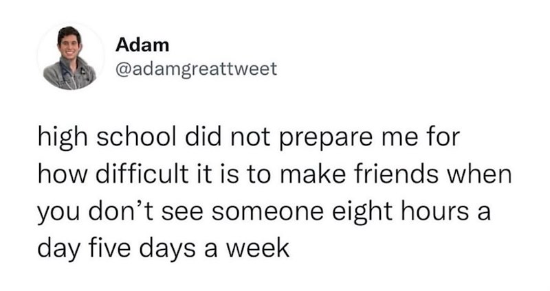 Adam @adamgreattweet high school did not prepare me for how difficult it is to make friends when you don't see someone eight hours a day five days a week