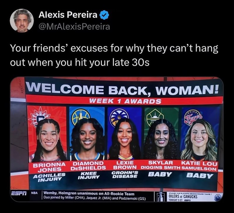 Alexis Pereira @MrAlexisPereira Your friends' excuses for why they can't hang out when you hit your late 30s WELCOME BACK, WOMAN! WEEK 1 AWARDS ESPI Frever BRIONNA JONES ACHILLES INJURY NBA DIAMOND DESHIELDS KNEE INJURY LEXIE SKYLAR KATIE LOU BROWN DIGGINS SMITH SAMUELSON CROHN'S DISEASE BABY BABY Wemby, Holmgren unanimous on All-Rookie Team Duo joined by Miller (CHA), Jaquez Jr. (MIA) and Podziemski (GS) STANLEY CUP PLAYOFFS SECOND ROUND GAME T OILERS AT CANUCKS TONIGHT 9 ET