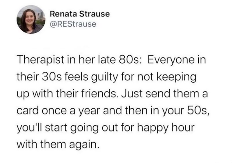 Renata Strause @REStrause Therapist in her late 80s: Everyone in their 30s feels guilty for not keeping up with their friends. Just send them a card once a year and then in your 50s, you'll start going out for happy hour with them again.