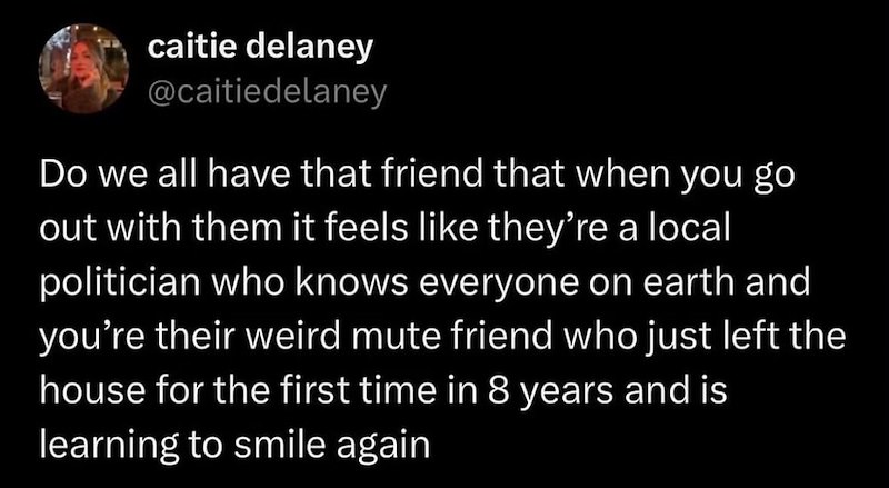caitie delaney @caitiedelaney Do we all have that friend that when you go out with them it feels like they're a local politician who knows everyone on earth and you're their weird mute friend who just left the house for the first time in 8 years and is learning to smile again
