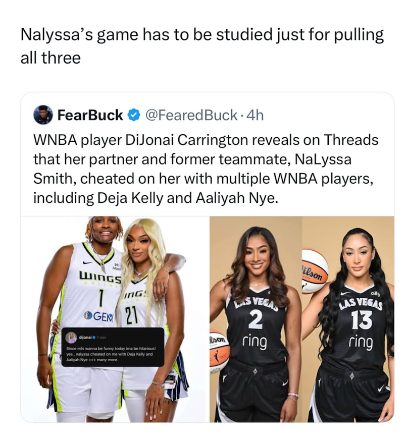 Nalyssa's game has to be studied just for pulling all three FearBuck @Feared Buck. 4h WNBA player DiJonai Carrington reveals on Threads that her partner and former teammate, NaLyssa Smith, cheated on her with multiple WNBA players, including Deja Kelly and Aaliyah Nye. Alber WINGS 1 GEM ING 21 LAS VEGAS 2 dijonai 7 min eson ring Since mfs wanna be funny today ima be hilarious! yes, nalyssa cheated on me with Deja Kelly and Aaliyah Nye +++ many more. Vilson LAS ally VEGAS 13 ring