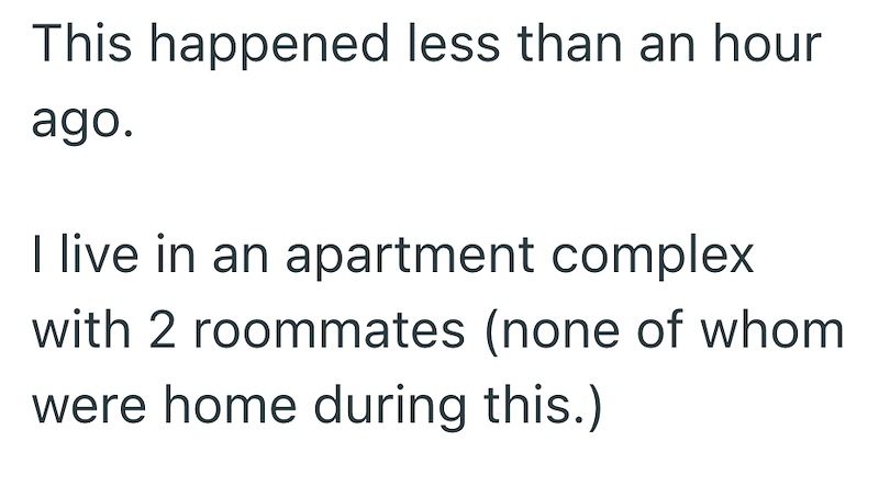 This happened less than an hour ago. I live in an apartment complex with 2 roommates (none of whom were home during this.)