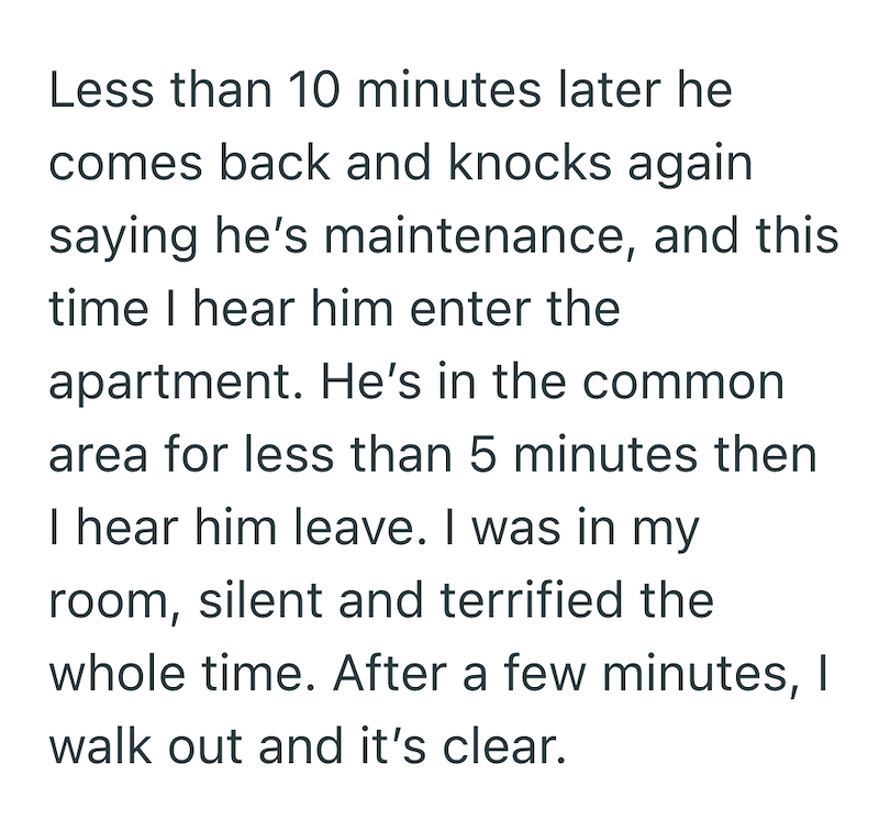Less than 10 minutes later he comes back and knocks again saying he's maintenance, and this time I hear him enter the apartment. He's in the common area for less than 5 minutes then I hear him leave. I was in my room, silent and terrified the whole time. After a few minutes, I walk out and it's clear.