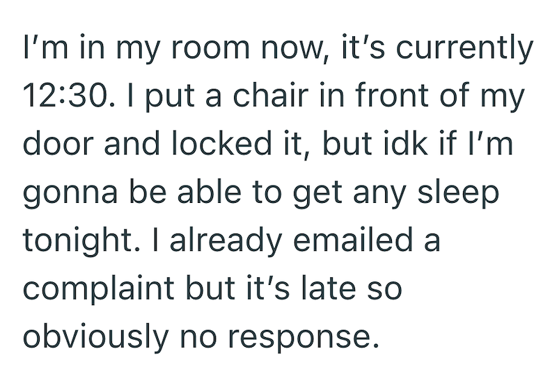 I'm in my room now, it's currently 12:30. I put a chair in front of my door and locked it, but idk if I'm gonna be able to get any sleep tonight. I already emailed a complaint but it's late so obviously no response.