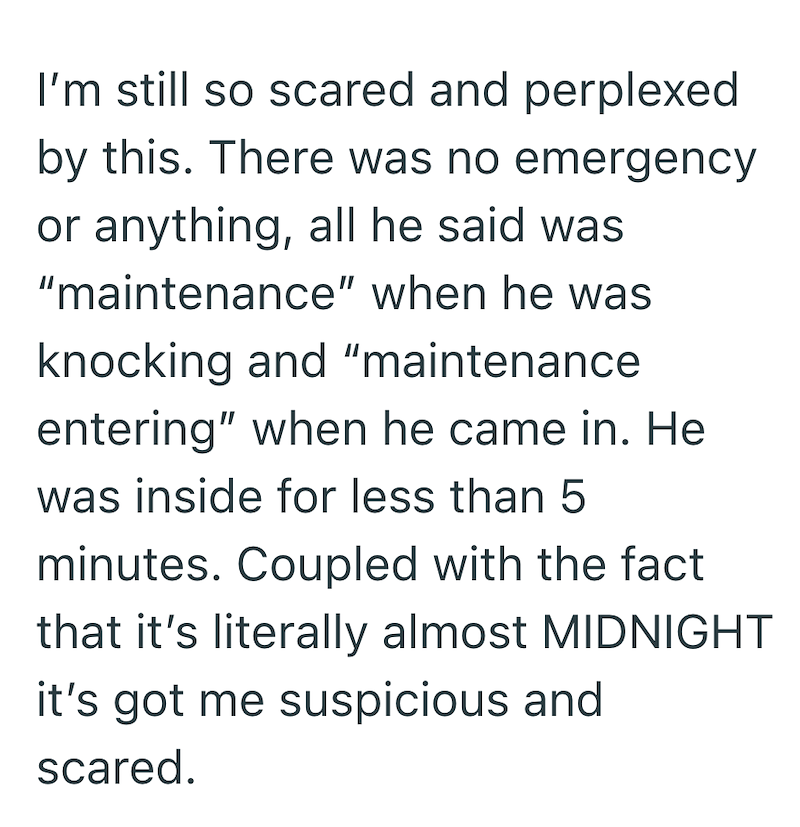 I'm still so scared and perplexed by this. There was no emergency or anything, all he said was "maintenance" when he was knocking and "maintenance entering" when he came in. He was inside for less than 5 minutes. Coupled with the fact that it's literally almost MIDNIGHT it's got me suspicious and scared.