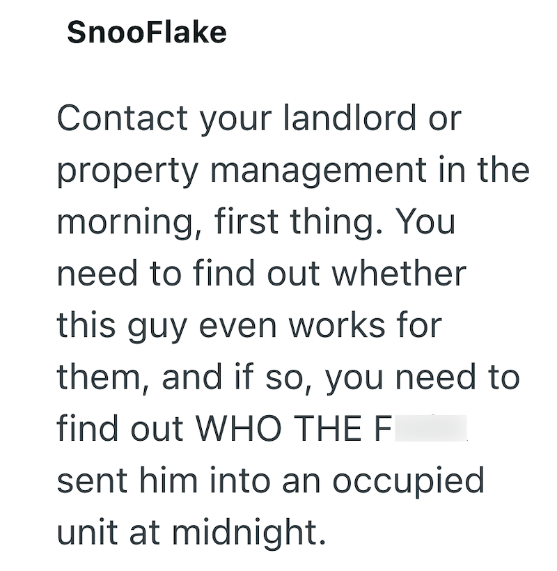 SnooFlake Contact your landlord or property management in the morning, first thing. You need to find out whether this guy even works for them, and if so, you need to find out WHO THE F sent him into an occupied unit at midnight.