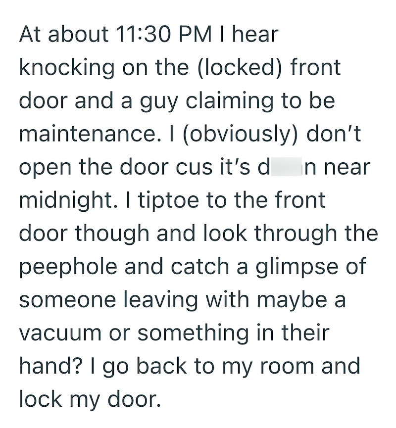 At about 11:30 PM I hear knocking on the (locked) front door and a guy claiming to be maintenance. I (obviously) don't open the door cus it's d in near midnight. I tiptoe to the front door though and look through the peephole and catch a glimpse of someone leaving with maybe a vacuum or something in their hand? I go back to my room and lock my door.
