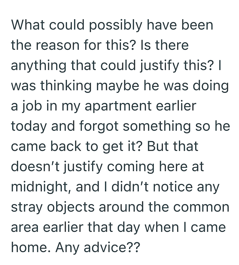 What could possibly have been the reason for this? Is there anything that could justify this? I was thinking maybe he was doing a job in my apartment earlier today and forgot something so he came back to get it? But that doesn't justify coming here at midnight, and I didn't notice any stray objects around the common area earlier that day when I came home. Any advice??