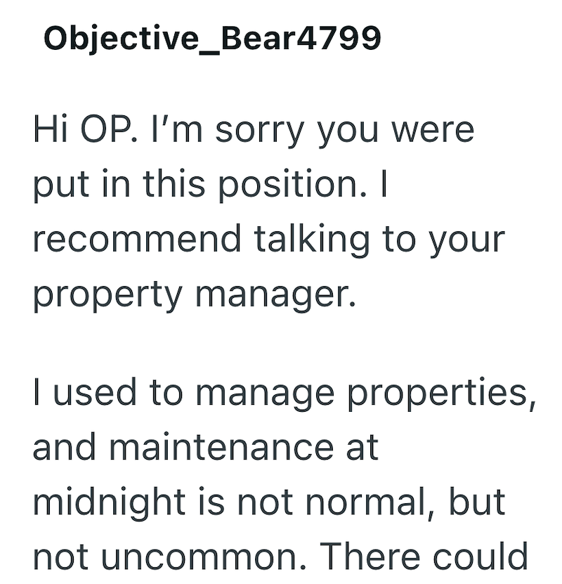 Objective_Bear4799 Hi OP. I'm sorry you were put in this position. I recommend talking to your property manager. I used to manage properties, and maintenance at midnight is not normal, but not uncommon. There could