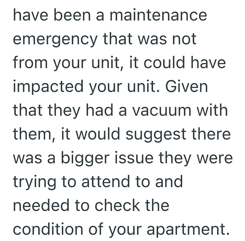 have been a maintenance emergency that was not from your unit, it could have impacted your unit. Given that they had a vacuum with them, it would suggest there was a bigger issue they were trying to attend to and needed to check the condition of your apartment.