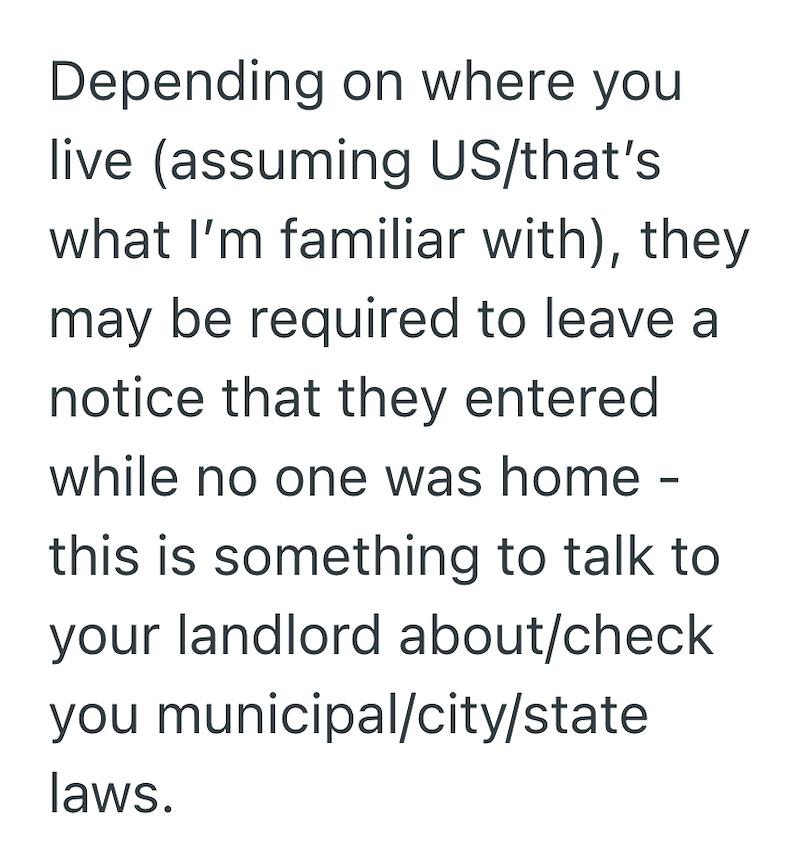 Depending on where you live (assuming US/that's what I'm familiar with), they may be required to leave a notice that they entered while no one was home - this is something to talk to your landlord about/check you municipal/city/state laws.