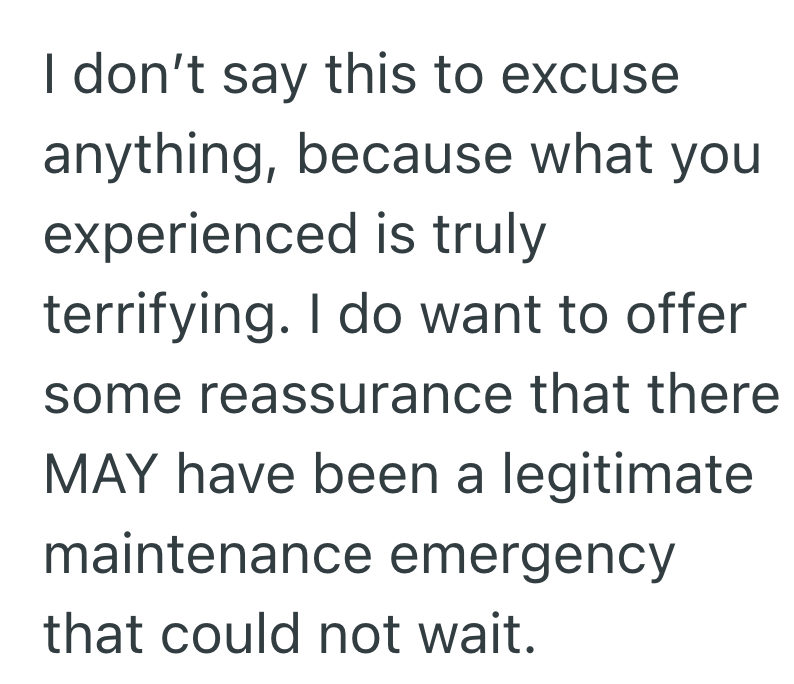 I don't say this to excuse anything, because what you experienced is truly terrifying. I do want to offer some reassurance that there MAY have been a legitimate maintenance emergency that could not wait.