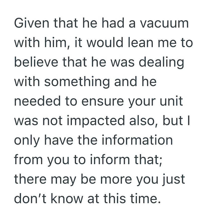 Given that he had a vacuum with him, it would lean me to believe that he was dealing with something and he needed to ensure your unit was not impacted also, but I only have the information from you to inform that; there may be more you just don't know at this time.