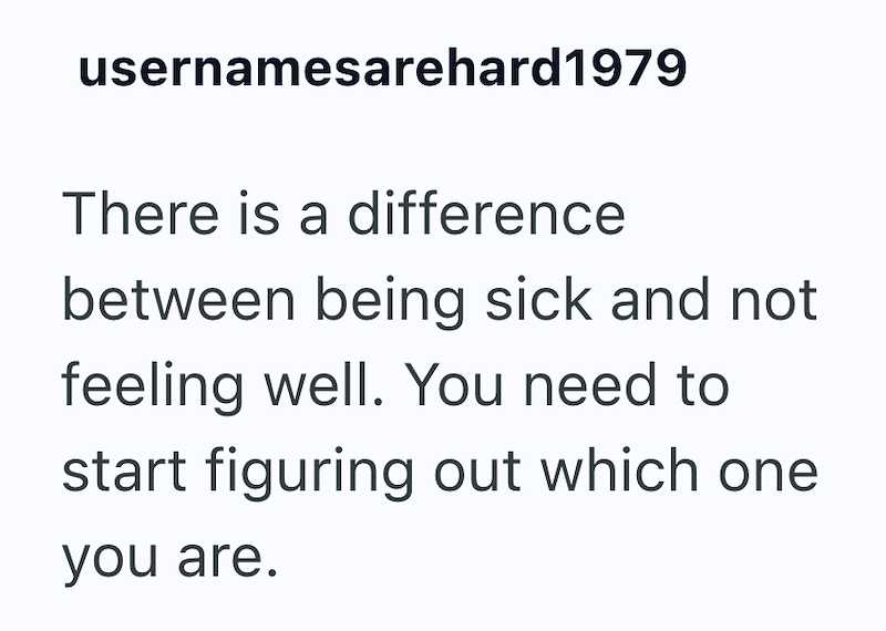 usernamesarehard1979 There is a difference between being sick and not feeling well. You need to start figuring out which one you are.
