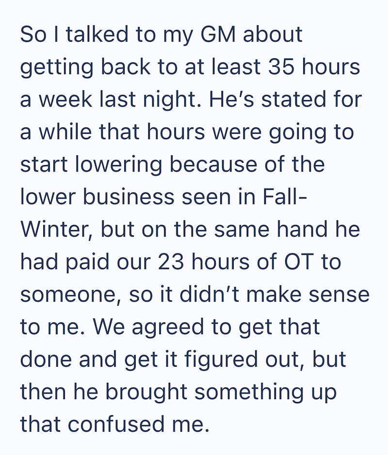 So I talked to my GM about getting back to at least 35 hours a week last night. He's stated for a while that hours were going to start lowering because of the lower business seen in Fall- Winter, but on the same hand he had paid our 23 hours of OT to someone, so it didn't make sense to me. We agreed to get that done and get it figured out, but then he brought something up that confused me.