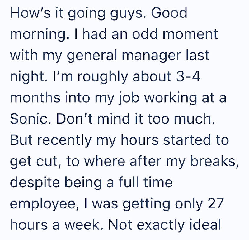 How's it going guys. Good morning. I had an odd moment with my general manager last night. I'm roughly about 3-4 months into my job working at a Sonic. Don't mind it too much. But recently my hours started to get cut, to where after my breaks, despite being a full time employee, I was getting only 27 hours a week. Not exactly ideal