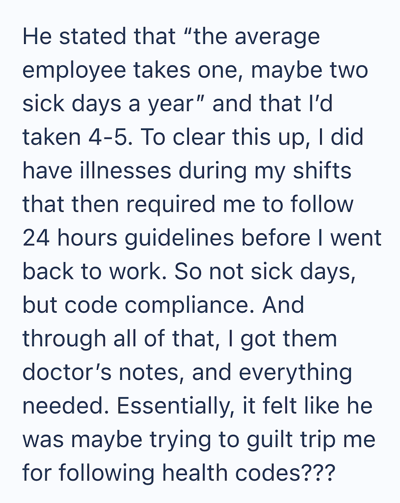 He stated that "the average employee takes one, maybe two sick days a year" and that I'd taken 4-5. To clear this up, I did have illnesses during my shifts that then required me to follow 24 hours guidelines before I went back to work. So not sick days, but code compliance. And through all of that, I got them doctor's notes, and everything needed. Essentially, it felt like he was maybe trying to guilt trip me for following health codes???