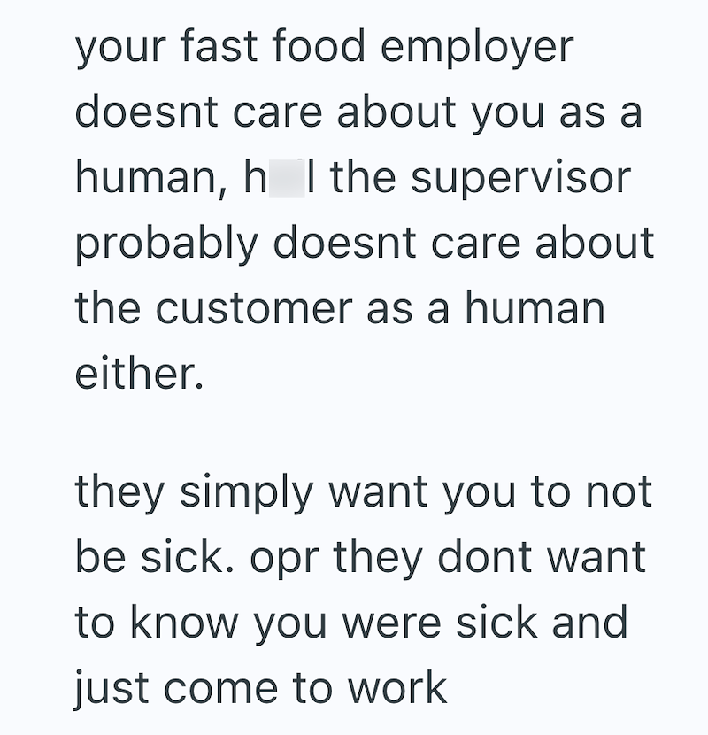 your fast food employer doesnt care about you as a human, h I the supervisor probably doesnt care about the customer as a human either. they simply want you to not be sick. opr they dont want to know you were sick and just come to work