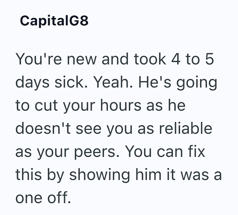 CapitalG8 You're new and took 4 to 5 days sick. Yeah. He's going to cut your hours as he doesn't see you as reliable as your peers. You can fix this by showing him it was a one off.