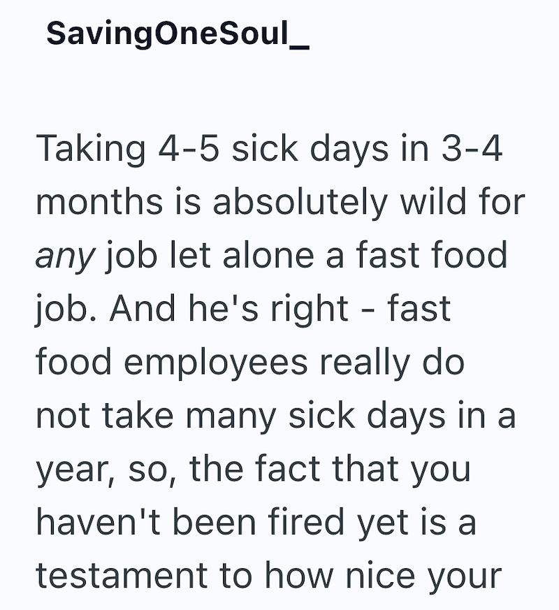 SavingOneSoul_ Taking 4-5 sick days in 3-4 months is absolutely wild for any job let alone a fast food job. And he's right - fast food employees really do not take many sick days in a year, so, the fact that you haven't been fired yet is a testament to how nice your