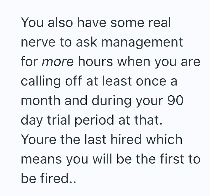 You also have some real nerve to ask management for more hours when you are calling off at least once a month and during your 90 day trial period at that. Youre the last hired which means you will be the first to be fired..
