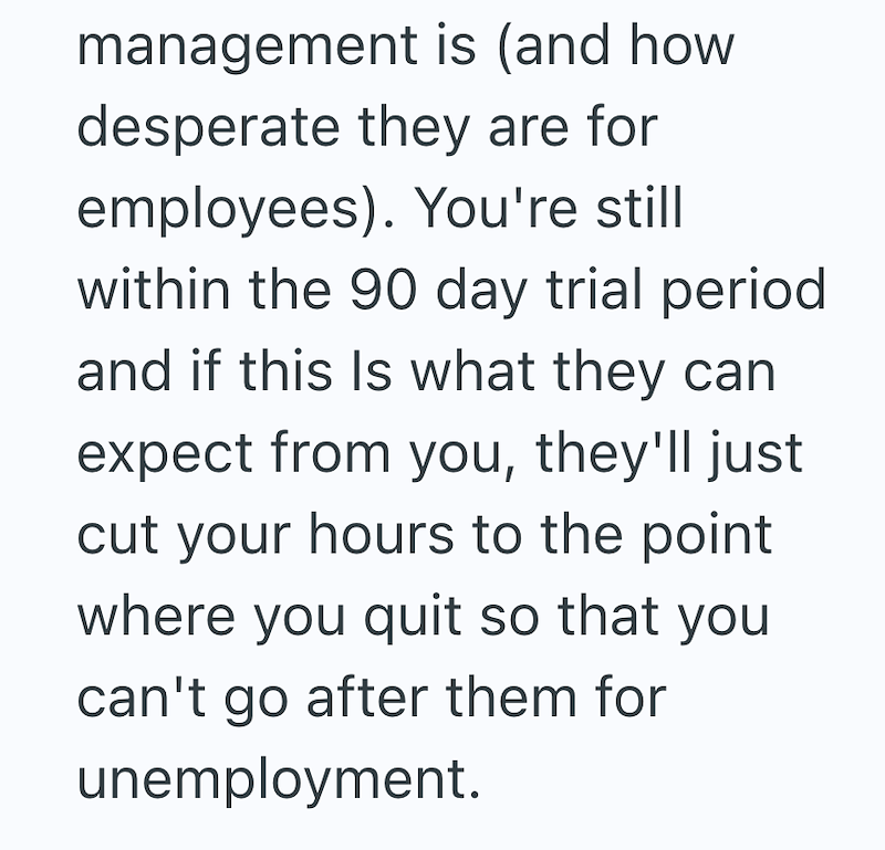 management is (and how desperate they are for employees). You're still within the 90 day trial period and if this is what they can expect from you, they'll just cut your hours to the point where you quit so that you can't go after them for unemployment.