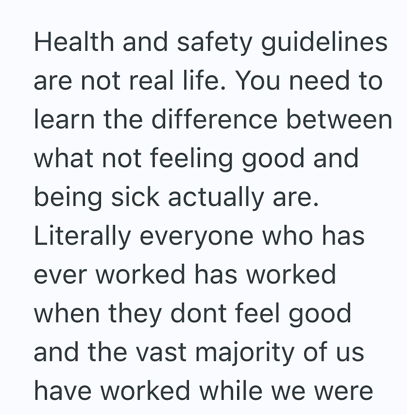 Health and safety guidelines are not real life. You need to learn the difference between what not feeling good and being sick actually are. Literally everyone who has ever worked has worked when they dont feel good and the vast majority of us have worked while we were