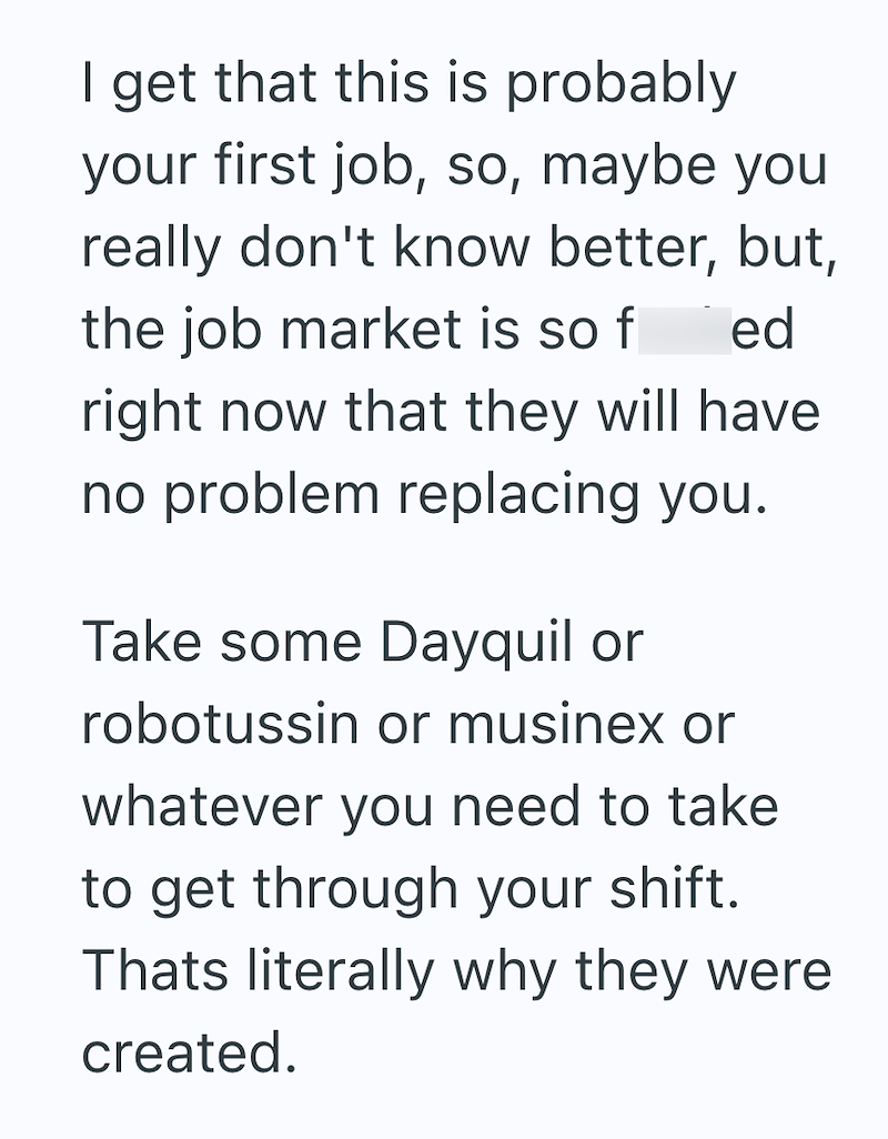 I get that this is probably your first job, so, maybe you really don't know better, but, the job market is so f ed right now that they will have no problem replacing you. Take some Dayquil or robotussin or musinex or whatever you need to take to get through your shift. Thats literally why they were created.