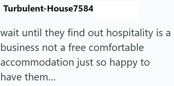 Turbulent-House7584 wait until they find out hospitality is a business not a free comfortable accommodation just so happy to have them...