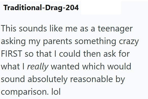 Traditional-Drag-204 This sounds like me as a teenager asking my parents something crazy FIRST so that I could then ask for what I really wanted which would sound absolutely reasonable by comparison. lol