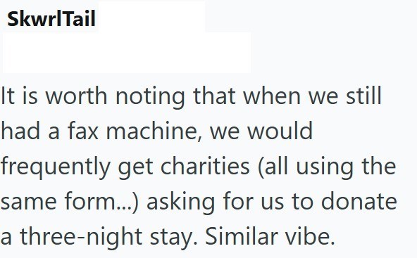 SkwrlTail It is worth noting that when we still had a fax machine, we would frequently get charities (all using the same form...) asking for us to donate a three-night stay. Similar vibe.